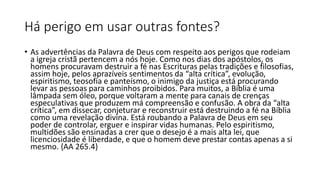 Há perigo em usar outras fontes?
• As advertências da Palavra de Deus com respeito aos perigos que rodeiam
a igreja cristã pertencem a nós hoje. Como nos dias dos apóstolos, os
homens procuravam destruir a fé nas Escrituras pelas tradições e filosofias,
assim hoje, pelos aprazíveis sentimentos da “alta crítica”, evolução,
espiritismo, teosofia e panteísmo, o inimigo da justiça está procurando
levar as pessoas para caminhos proibidos. Para muitos, a Bíblia é uma
lâmpada sem óleo, porque voltaram a mente para canais de crenças
especulativas que produzem má compreensão e confusão. A obra da “alta
crítica”, em dissecar, conjeturar e reconstruir está destruindo a fé na Bíblia
como uma revelação divina. Está roubando a Palavra de Deus em seu
poder de controlar, erguer e inspirar vidas humanas. Pelo espiritismo,
multidões são ensinadas a crer que o desejo é a mais alta lei, que
licenciosidade é liberdade, e que o homem deve prestar contas apenas a si
mesmo. {AA 265.4}
 