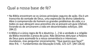 Qual a nossa base de fé?
• Na Bíblia encontram-se os únicos princípios seguros de ação. Ela é um
transcrito da vontade de Deus, uma expressão da divina sabedoria.
Abre à compreensão do homem os grandes problemas da vida; e a
todos os que abraçam seus preceitos ela se provará um guia infalível,
livrando-os de arruinarem a vida em desorientados esforços. {AA
284.2}
• A Bíblia é a única regra de fé e doutrina. [...] Só a verdade e a religião
da Bíblia resistirão à prova do juízo. Não devemos deturpar a Palavra
de Deus para acomodá-la a nossa conveniência e interesses
mundanos, mas perguntar sinceramente: “Que queres que faça?”
Atos 9:6. — Fundamentos da Educação Cristã, 125-127. {JM 126.6}
 