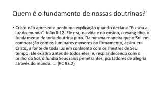 Quem é o fundamento de nossas doutrinas?
• Cristo não apresenta nenhuma explicação quando declara: “Eu sou a
luz do mundo”. João 8:12. Ele era, na vida e no ensino, o evangelho, o
fundamento de toda doutrina pura. Da mesma maneira que o Sol em
comparação com os luminares menores no firmamento, assim era
Cristo, a fonte de toda luz em confronto com os mestres de Seu
tempo. Ele existira antes de todos eles; e, resplandecendo com o
brilho do Sol, difundia Seus raios penetrantes, portadores de alegria
através do mundo. ... {PC 93.2}
 