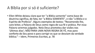 A Bíblia por si só é suficiente?
• Ellen White deixou claro que ter "a Bíblia somente" como base de
doutrina significa, de fato, ter "a Bíblia SOMENTE", e não "a Bíblia e o
Espírito de Profecia". Alguns exemplos de textos: “Recomendo-lhe,
caro leitor, a Palavra de Deus como regra de sua fé e prática. Por essa
Palavra seremos julgados. Nela Deus prometeu dar visões nos
‘últimos dias’; NÃO PARA UMA NOVA REGRA DE FÉ, mas para
conforto do Seu povo e para corrigir os que se desviam da verdade
bíblica.” – Idem, Primeiros Escritos, p. 78
 