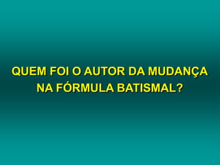 QUEM FOI O AUTOR DA MUDANÇA
NA FÓRMULA BATISMAL?
 