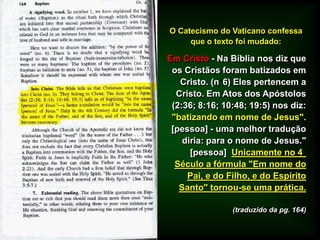 O Catecismo do Vaticano confessa
que o texto foi mudado:
Em Cristo - Na Bíblia nos diz que
os Cristãos foram batizados em
Cristo. (n 6) Eles pertencem a
Cristo. Em Atos dos Apóstolos
(2:36; 8:16; 10:48; 19:5) nos diz:
"batizando em nome de Jesus".
[pessoa] - uma melhor tradução
diria: para o nome de Jesus."
[pessoa] Unicamente no 4
Século a fórmula "Em nome do
Pai, e do Filho, e do Espírito
Santo" tornou-se uma prática.
(traduzido da pg. 164)
 