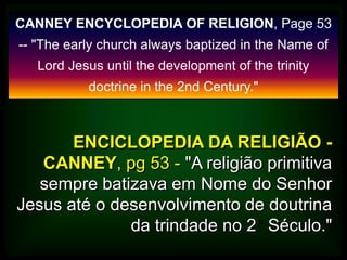 CANNEY ENCYCLOPEDIA OF RELIGION, Page 53
-- "The early church always baptized in the Name of
Lord Jesus until the development of the trinity
doctrine in the 2nd Century."
ENCICLOPEDIA DA RELIGIÃO -
CANNEY, pg 53 - "A religião primitiva
sempre batizava em Nome do Senhor
Jesus até o desenvolvimento de doutrina
da trindade no 2 Século."
 