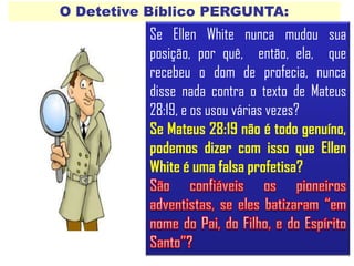 O Detetive Bíblico PERGUNTA:
Se Ellen White nunca mudou sua
posição, por quê, então, ela, que
recebeu o dom de profecia, nunca
disse nada contra o texto de Mateus
28:19, e os usou várias vezes?
Se Mateus 28:19 não é todo genuíno,
podemos dizer com isso que Ellen
White é uma falsa profetisa?
 