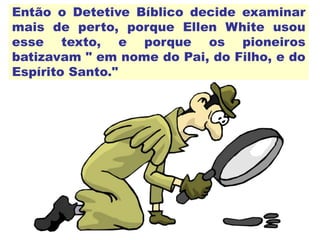 Então o Detetive Bíblico decide examinar
mais de perto, porque Ellen White usou
esse texto, e porque os pioneiros
batizavam " em nome do Pai, do Filho, e do
Espírito Santo."
 