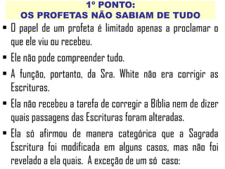 1º PONTO:
OS PROFETAS NÃO SABIAM DE TUDO
• O papel de um profeta é limitado apenas a proclamar o
que ele viu ou recebeu.
• Ele não pode compreender tudo.
• A função, portanto, da Sra. White não era corrigir as
Escrituras.
• Ela não recebeu a tarefa de corregir a Bíblia nem de dizer
quais passagens das Escrituras foram alteradas.
• Ela só afirmou de manera categórica que a Sagrada
Escritura foi modificada em alguns casos, mas não foi
revelado a ela quais. A exceção de um só caso:
 