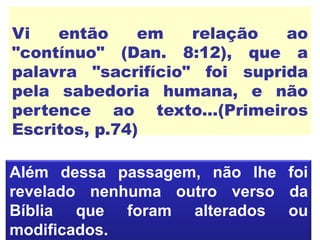 Vi então em relação ao
"contínuo" (Dan. 8:12), que a
palavra "sacrifício" foi suprida
pela sabedoria humana, e não
pertence ao texto...(Primeiros
Escritos, p.74)
Além dessa passagem, não lhe foi
revelado nenhuma outro verso da
Bíblia que foram alterados ou
modificados.
 