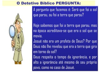 O Detetive Bíblico PERGUNTA:
A pergunta que fazemos é: Será que foi o sol
que parou, ou foi a terra que parou?
Hoje sabemos que foi a terra que parou, mas
na época acreditava-se que era o sol que se
movia.
Josué não era um profeta de Deus? Por que
Deus não lhe revelou que era a terra que gira
em torno do sol?
Deus respeita o tempo da ignorância, e por
alto a ignorância até mesmo de seu próprio
povo, como no caso de Josué.
 