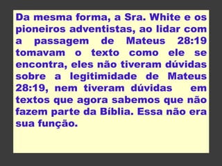 Da mesma forma, a Sra. White e os
pioneiros adventistas, ao lidar com
a passagem de Mateus 28:19
tomavam o texto como ele se
encontra, eles não tiveram dúvidas
sobre a legitimidade de Mateus
28:19, nem tiveram dúvidas em
textos que agora sabemos que não
fazem parte da Bíblia. Essa não era
sua função.
 