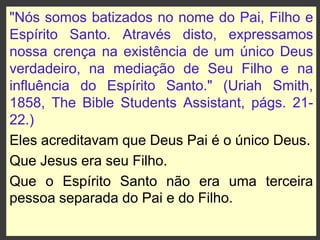 "Nós somos batizados no nome do Pai, Filho e
Espírito Santo. Através disto, expressamos
nossa crença na existência de um único Deus
verdadeiro, na mediação de Seu Filho e na
influência do Espírito Santo." (Uriah Smith,
1858, The Bible Students Assistant, págs. 21-
22.)
Eles acreditavam que Deus Pai é o único Deus.
Que Jesus era seu Filho.
Que o Espírito Santo não era uma terceira
pessoa separada do Pai e do Filho.
 