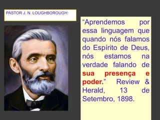 “Aprendemos por
essa linguagem que
quando nós falamos
do Espírito de Deus,
nós estamos na
verdade falando de
sua presença e
poder.” Review &
Herald, 13 de
Setembro, 1898.
PASTOR J. N. LOUGHBOROUGH:
 