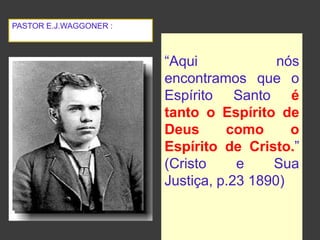 “Aqui nós
encontramos que o
Espírito Santo é
tanto o Espírito de
Deus como o
Espírito de Cristo.”
(Cristo e Sua
Justiça, p.23 1890)
PASTOR E.J.WAGGONER :
 