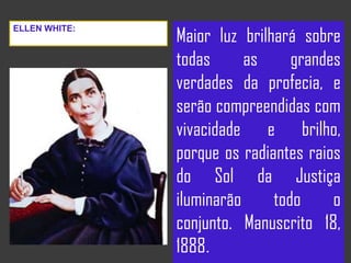 Maior luz brilhará sobre
todas as grandes
verdades da profecia, e
serão compreendidas com
vivacidade e brilho,
porque os radiantes raios
do Sol da Justiça
iluminarão todo o
conjunto. Manuscrito 18,
1888.
ELLEN WHITE:
 