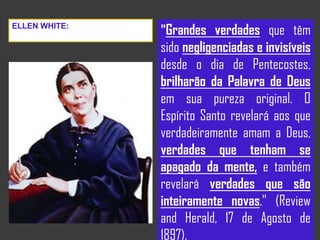 "Grandes verdades que têm
sido negligenciadas e invisíveis
desde o dia de Pentecostes,
brilharão da Palavra de Deus
em sua pureza original. O
Espírito Santo revelará aos que
verdadeiramente amam a Deus,
verdades que tenham se
apagado da mente, e também
revelará verdades que são
inteiramente novas." (Review
and Herald, 17 de Agosto de
1897).
ELLEN WHITE:
 