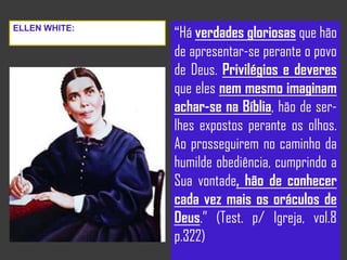 “Há verdades gloriosas que hão
de apresentar-se perante o povo
de Deus. Privilégios e deveres
que eles nem mesmo imaginam
achar-se na Bíblia, hão de ser-
lhes expostos perante os olhos.
Ao prosseguirem no caminho da
humilde obediência, cumprindo a
Sua vontade, hão de conhecer
cada vez mais os oráculos de
Deus.” (Test. p/ Igreja, vol.8
p.322)
ELLEN WHITE:
 