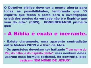 O Detetive bíblico deve ter a mente aberta para
todas as possibilidades, lembrando que "O
espírito que fecha a porta para a investigação
cristã dos pontos da verdade não é o Espírito que
vem do alto." (EGW), CONSIDERANDO primeiro
que:
- A Bíblia é exata e inerrante.
- Existe claramente, uma aparente contradição
entre Mateus 28:19 e o livro de Atos.
- Os apóstolos deveriam ter batizado " em nome do
Pai, do Filho, e do Espírito Santo“, mas nenhum deles
usaram essa fórmula batismal. Ao contrário, eles
batizam “EM NOME DE JESUS".
 