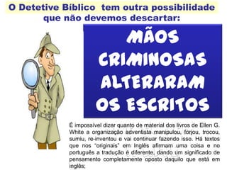 O Detetive Bíblico tem outra possibilidade
que não devemos descartar:
MÃOS
CRIMINOSAS
ALTERARAM
OS ESCRITOS
DE ELLEN
WHITE
É impossível dizer quanto de material dos livros de Ellen G.
White a organização adventista manipulou, forjou, trocou,
sumiu, re-inventou e vai continuar fazendo isso. Há textos
que nos “originais” em Inglês afirmam uma coisa e no
português a tradução é diferente, dando um significado de
pensamento completamente oposto daquilo que está em
inglês;
 