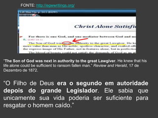 “The Son of God was next in authority to the great Lawgiver. He knew that his
life alone could be sufficient to ransom fallen man.” Review and Herald, 17 de
Dezembro de 1872.
FONTE: http://egwwritings.org/
“O Filho de Deus era o segundo em autoridade
depois do grande Legislador. Ele sabia que
unicamente sua vida poderia ser suficiente para
resgatar o homem caído.”
 