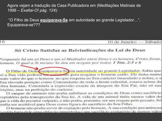 Agora vejam a tradução da Casa Publicadora em (Meditações Matinais de
1998 – Exaltai-O! pág. 124):
“O Filho de Deus equiparava-Se em autoridade ao grande Legislador…”.
Equiparava-se???
 