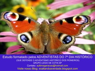 Estudo formatado pelos ADVENTISTAS DO 7º DIA HISTÓRICO
(QUE DEFENDE O ADVENTISMO HISTÓRICO DOS PIONEIROS)
GRUPO LEIGO DE COTIA SP
Contato: aultimageracao@hotmail.com
Visite nosso Blog: exaltandoaverdade.blogspot.com
 