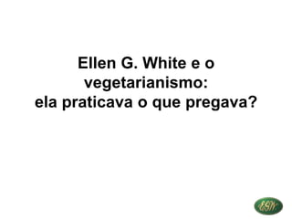 Ellen G. White e o
vegetarianismo:
ela praticava o que pregava?
 