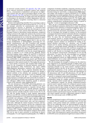on low-level acoustic features (SI Appendix, Fig. S1B, second           vestigations of stimulus complexity, comparing activation to word-
layer), whereas word-form recognition requires only temporal            form and pure-tone stimuli, report similar localization (47, 73, 74).
CS (i.e., concatenation of phonemes) and operates on higher-            Invariant tuning for word forms, as inferred from fMRI-adapta-
order features that may also be perceptual objects in their own         tion studies, also localizes to anterior STG/STS (75–77). Studies
right (SI Appendix, Fig. S1B, top layer). If word-form recognition      investigating cross-modal repetition effects for auditory and visual
is implemented hierarchically, we might expect this discontinuity       stimuli conﬁrm anterior STG/STS localization and, further, show
in processing to be mirrored in cortical organization, with con-        it to be part of unimodal auditory cortex (78, 79). Finally, appli-
catenative phonetic recognition occurring distal to elemental           cation of electrical cortical interference to anterior STG disrupts
phonetic recognition.                                                   auditory comprehension, producing patient reports of speech as
   Primate electrophysiology identiﬁes CS as occurring as early as      being like “a series of meaningless utterances” (80).
core’s supragranular layers and in lateral belt (16, 17, 19, 37). In       Here, we use a coordinate-based meta-analytic approach [ac-
the macaque, selectivity for communication calls—similar in             tivation likelihood estimation (ALE)] (81) to make an unbiased
spectrotemporal structure to phonemes or consonant-vowel                assessment of the robustness of functional-imaging evidence for
(CV) syllables—is observed in belt area AL (54) and, to an even         the aforementioned speech-recognition model. In short, the
greater degree, in a more anterior ﬁeld, RTp (55). Further, for         method assesses the stereotaxic concordance of reported effects.
macaques trained to discriminate human phonemes, categorical            First, we investigate the strength of evidence for the predicted
coding is present in the single-unit activity of AL neurons as well     anatomical dissociation between elemental phonetic recognition
as in the population activity of area AL (1, 56). Human homologs        (mid-STG) and concatenative phonetic recognition (anterior
to these sites putatively lie on or about the anterior-lateral aspect   STG). To assess this, two functional imaging paradigms are
of Heschl’s gyrus and in the area immediately posterior to it (13,      meta-analyzed: speech vs. acoustic-control sounds (a proxy for
57–59). Macaque PET imaging suggests there is also an evolu-            CS, as detailed later) and repetition suppression (RS). For each
tionary predisposition to left-hemisphere processing for con-           paradigm, separate analyses are performed for studies of ele-
speciﬁc communication calls (60). Consistent with macaque               mental phonetic processing (i.e., phoneme- and CV-length
electrophysiology, human electrocorticography recordings from           stimuli) and for studies involving concatenative phonetic pro-
superior temporal gyrus (STG), in the region immediately pos-           cessing (i.e., word-length stimuli). Although the aforementioned
terior to the anterior-lateral aspect of Heschl’s gyrus (i.e., mid-     model is principally concerned with word-from recognition, for
STG), show the site to code for phoneme identity at the pop-            comparative purposes, we meta-analyze studies of phrase-length
ulation level (61). Mid-STG is also the site of peak high-gamma         stimuli as well. Second, we investigate the strength of evidence
activity in response to CV sounds (62–64). Similarly, human             for the predicted ventral-stream colocalization of CS and IR
functional imaging studies suggest left mid-STG is involved in          phenomena. To assess this, the same paradigms are reanalyzed
processing elemental speech sounds. For instance, in subtractive        with two modiﬁcations: (i) For IR, a subset of RS studies
functional MRI (fMRI) comparisons, after partialing out vari-           meeting heightened criteria for fMRI-adaptation designs is in-
ance attributable to acoustic factors, Leaver and Rauschecker           cluded (Methods); (ii) to attain sufﬁcient sample size, analyses
(2010) showed selectivity in left mid-STG for CV speech sounds          are collapsed across stimulus lengths.
as opposed to other natural sounds (5). This implies the presence          We also investigate the strength of evidence for AS, which has
of a local density of neurons with receptive-ﬁeld tuning opti-          been suggested as an organizing principle in higher-order areas
mized for the recognition of elemental phonetic sounds [i.e.,           of the auditory ventral stream (5, 82–85) and is a well established
areal specialization (AS)]. Furthermore, the region exhibits            organizing principle in the visual system’s analogous pattern
fMRI-adaptation phenomena consistent with invariant repre-              recognition pathway (86–89). In the interest of comparing the
sentation (IR) (65, 66). That is, response diminishes when the          organizational properties of the auditory ventral stream with
same phonetic content is repeatedly presented even though a             those of the visual ventral stream, we assess the colocalization of
physical attribute of the stimulus, one unrelated to phonetic           AS phenomena with CS and IR phenomena. CS and IR are
content, is changed; here, the speaker’s voice (5). Similarly, using    examined as described earlier. AS is examined by meta-analysis
speech sound stimuli on the /ga/ — /da/ continuum and com-              of speech vs. nonspeech natural-sound paradigms.
paring response to exemplar pairs that varied only in acoustics or         At a deep level, both our AS and CS analyses putatively examine
which varied both in acoustics and in phonetic content, Joanisse        CS-dependent tuning for complex patterns of spectrotemporal
and colleagues (2007) found adaptation speciﬁc to phonetic              energy. Acoustic-control sounds lack the spectrotemporal fea-
content in left mid-STG, again implying IR (67).                        ture combinations requisite for driving combination-sensitive
   The site downstream of mid-STG, performing phonetic con-             neurons tuned to speech sounds. For nonspeech natural sounds,
catenation, should possess neurons that respond to late com-            the same is true, but there should also exist combination-sensi-
ponents of multisegmental sounds (i.e., latencies >60 ms). These        tive neurons tuned to these stimuli, as they have been repeatedly
units should also be selective for speciﬁc phoneme orderings.           encountered over development. For an effect to be observed in
Nonhuman primate data for regions rostral to A1 conﬁrm that             the AS analyses, not only must there be a population of com-
latencies increase rostrally along the ventral stream (34, 55, 68,      bination-sensitive speech-tuned neurons, but these neurons must
69), with the median latency to peak response approaching               also cluster together such that a differential response is observ-
100 ms in area RT (34), consistent with the latencies required for      able at the macroscopic scale of fMRI and PET.
phonetic concatenation. In a rare human electrophysiology study,
Creutzfeldt and colleagues (1989) report vigorous single-unit           Results
responses to words and sentences in mid- to anterior STG (70).          Phonetic-length-based analyses of CS studies (i.e., speech sounds
This included both feature-tuned units and late-component-              vs. acoustic control sounds) were performed twice. In the ﬁrst
tuned units. Although the relative location of feature and late-        analyses, tonal control stimuli were excluded on grounds that
component units is not reported, and the late component units           they do not sufﬁciently match the spectrotemporal energy dis-
do not clearly evince temporal CS, the mixture of response types        tribution of speech. That is, for a strict test of CS, we required
supports the supposition of temporal combination-sensitive units        acoustic control stimuli to model low-level properties of speech
in human STG. Imaging studies localize processing of multi-             (i.e., contain spectrotemporal features coarsely similar to
segmental forms to anterior STG/superior temporal sulcus (STS).         speech), not merely to drive primary and secondary auditory
This can be seen in peak activation to word-forms in electro-           cortex. Under this preparation, spatial concordance was greatest
corticography (71) and magnetoencephalography (72). FMRI in-            in STG/STS across each phonetic length-based analysis (Table 1).

2 of 10 | www.pnas.org/cgi/doi/10.1073/pnas.1113427109                                                                  DeWitt and Rauschecker
 