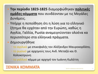 ΞΕΝΙΚΑ ΚΟΜΜΑΤΑ
 Την περίοδο 1823-1825 διαμορφώθηκαν πολιτικές
ομάδες-κόμματα που συνδέονταν με τις Μεγάλες
Δυνάμεις.
 Υπήρχε η πεποίθηση ότι η λύση για το ελληνικό
ζήτημα θα ερχόταν από την Ευρώπη, καθώς η
Αγγλία, Γαλλία, Ρωσία αναμειγνύονταν ολοένα κα
περισσότερο στα ελληνικά πράγματα.
 Δημιουργήθηκε
◦ το αγγλικό με επικεφαλής τον Αλέξανδρο Μαυροκορδάτο,
◦ το ρωσικό με αρχηγούς τους Ανδ. Μεταξά και Θ.
Κολοκοτρώνη
◦ το γαλλικό κόμμα με αρχηγό τον Ιωάννη Κωλέττη
ΦΑΤΣΗ ΑΘΑΝΑΣΙΑ ΦΙΛΟΛΟΓΟΣ 11
 