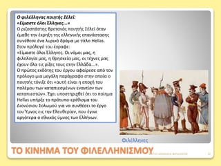 ΤΟ ΚΙΝΗΜΑ ΤΟΥ ΦΙΛΕΛΛΗΝΙΣΜΟΥ
Ο φιλέλληνας ποιητής Σέλεϊ:
«Είμαστε όλοι Έλληνες...»
Ο ριζοσπάστης Βρετανός ποιητής Σέλεϊ όταν
έμαθε την έκρηξη της ελληνικής επανάστασης
συνέθεσε ένα λυρικό δράμα με τίτλο Hellas.
Στον πρόλογό του έγραφε:
«Είμαστε όλοι Έλληνες. Οι νόμοι μας, η
φιλολογία μας, η θρησκεία μας, οι τέχνες μας
έχουν όλα τις ρίζες τους στην Ελλάδα...».
Ο πρώτος εκδότης του έργου αφαίρεσε από τον
πρόλογο μια μεγάλη παράγραφο στην οποία ο
ποιητής τόνιζε ότι «αυτή είναι η εποχή του
πολέμου των καταπιεσμένων εναντίον των
καταπιεστών». Έχει υποστηριχθεί ότι το ποίημα
Hellas υπήρξε το πρότυπο-ερέθισμα του
Διονύσιου Σολωμού για να συνθέσει το έργο
του Ύμνος εις την Ελευθερίαν, που έγινε
αργότερα ο εθνικός ύμνος των Ελλήνων.
Φιλέλληνες
ΦΑΤΣΗ ΑΘΑΝΑΣΙΑ ΦΙΛΟΛΟΓΟΣ 12
 