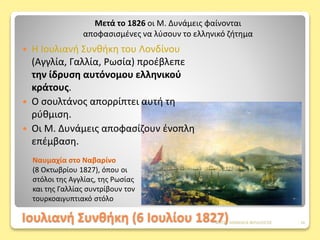 Ιουλιανή Συνθήκη (6 Ιουλίου 1827)
Ναυμαχία στο Ναβαρίνο
(8 Οκτωβρίου 1827), όπου οι
στόλοι της Αγγλίας, της Ρωσίας
και της Γαλλίας συντρίβουν τον
τουρκοαιγυπτιακό στόλο
 Η Ιουλιανή Συνθήκη του Λονδίνου
(Αγγλία, Γαλλία, Ρωσία) προέβλεπε
την ίδρυση αυτόνομου ελληνικού
κράτους.
 Ο σουλτάνος απορρίπτει αυτή τη
ρύθμιση.
 Οι Μ. Δυνάμεις αποφασίζουν ένοπλη
επέμβαση.
Μετά το 1826 οι Μ. Δυνάμεις φαίνονται
αποφασισμένες να λύσουν το ελληνικό ζήτημα
ΦΑΤΣΗ ΑΘΑΝΑΣΙΑ ΦΙΛΟΛΟΓΟΣ 16
 