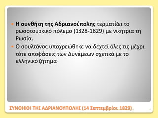 ΣΥΝΘΗΚΗ ΤΗΣ ΑΔΡΙΑΝΟΥΠΟΛΗΣ (14 Σεπτεμβρίου 1829)
 Η συνθήκη της Αδριανούπολης τερματίζει το
ρωσοτουρκικό πόλεμο (1828-1829) με νικήτρια τη
Ρωσία.
 Ο σουλτάνος υποχρεώθηκε να δεχτεί όλες τις μέχρι
τότε αποφάσεις των Δυνάμεων σχετικά με το
ελληνικό ζήτημα
ΦΑΤΣΗ ΑΘΑΝΑΣΙΑ ΦΙΛΟΛΟΓΟΣ 17
 