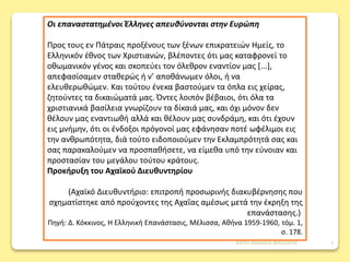 Οι επαναστατημένοι Έλληνες απευθύνονται στην Ευρώπη
Προς τους εν Πάτραις προξένους των ξένων επικρατειών Ημείς, το
Ελληνικόν έθνος των Χριστιανών, βλέποντες ότι μας καταφρονεί το
οθωμανικόν γένος και σκοπεύει τον όλεθρον εναντίον μας [...],
απεφασίσαμεν σταθερώς ή ν’ αποθάνωμεν όλοι, ή να
ελευθερωθώμεν. Και τούτου ένεκα βαστούμεν τα όπλα εις χείρας,
ζητούντες τα δικαιώματά μας. Όντες λοιπόν βέβαιοι, ότι όλα τα
χριστιανικά βασίλεια γνωρίζουν τα δίκαιά μας, και όχι μόνον δεν
θέλουν μας εναντιωθή αλλά και θέλουν μας συνδράμη, και ότι έχουν
εις μνήμην, ότι οι ένδοξοι πρόγονοί μας εφάνησαν ποτέ ωφέλιμοι εις
την ανθρωπότητα, διά τούτο ειδοποιούμεν την Εκλαμπρότητά σας και
σας παρακαλούμεν να προσπαθήσετε, να είμεθα υπό την εύνοιαν και
προστασίαν του μεγάλου τούτου κράτους.
Προκήρυξη του Αχαϊκού Διευθυντηρίου
(Αχαϊκό Διευθυντήριο: επιτροπή προσωρινής διακυβέρνησης που
σχηματίστηκε από προύχοντες της Αχαΐας αμέσως μετά την έκρηξη της
επανάστασης.)
Πηγή: Δ. Κόκκινος, Η Ελληνική Επανάστασις, Μέλισσα, Αθήνα 1959-1960, τόμ. 1,
σ. 178.
ΦΑΤΣΗ ΑΘΑΝΑΣΙΑ ΦΙΛΟΛΟΓΟΣ 3
 