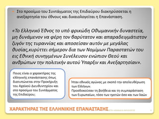 ΧΑΡΑΚΤΗΡΑΣ ΤΗΣ ΕΛΛΗΝΙΚΗΣ ΕΠΑΝΑΣΤΑΣΗΣ
 Στο προοίμιο του Συντάγματος της Eπιδαύρου διακηρύσσεται η
ανεξαρτησία του έθνους και δικαιολογείται η Επανάσταση.
«Το Ελληνικό Έθνος το υπό φρικώδη Οθωμανικήν δυναστεία,
μη δυνάμενον να φέρη τον βαρύτατον και απαραδειγμάτιστον
ζυγόν της τυραννίας και αποσείσαν αυτόν με μεγάλας
θυσίας,κυρύττει σήμερον δια των Νομίμων Παραστατών του
εις Εθνική συνηγμένων Συνέλευσιν ενώπιον Θεού και
ανθρώπων την πολιτικήν αυτού Ύπαρξιν και Ανεξαρτησίαν».
Ποιος είναι ο χαρακτήρας της
ελληνικής επανάστασης όπως
διατυπώνεται στην Προκήρυξη
του Αχαϊκού Διευθυντηρίου και
στο προοίμιο του Συντάγματος
της Επιδαύρου;
Ήταν εθνικός αγώνας με σκοπό την απελευθέρωση
των Ελλήνων.
Προσδοκούσαν τη βοήθεια και τη συμπαράσταση
των Ευρωπαίων, τόσο των ηγετών όσο και των λαών
ΦΑΤΣΗ ΑΘΑΝΑΣΙΑ ΦΙΛΟΛΟΓΟΣ 4
 