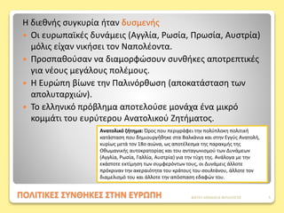 ΠΟΛΙΤΙΚΕΣ ΣΥΝΘΗΚΕΣ ΣΤΗΝ ΕΥΡΩΠΗ
Η διεθνής συγκυρία ήταν δυσμενής
 Οι ευρωπαϊκές δυνάμεις (Αγγλία, Ρωσία, Πρωσία, Αυστρία)
μόλις είχαν νικήσει τον Ναπολέοντα.
 Προσπαθούσαν να διαμορφώσουν συνθήκες αποτρεπτικές
για νέους μεγάλους πολέμους.
 Η Ευρώπη βίωνε την Παλινόρθωση (αποκατάσταση των
απολυταρχιών).
 Το ελληνικό πρόβλημα αποτελούσε μονάχα ένα μικρό
κομμάτι του ευρύτερου Ανατολικού Ζητήματος.
Ανατολικό ζήτημα: Όρος που περιγράφει την πολύπλοκη πολιτική
κατάσταση που δημιουργήθηκε στα Βαλκάνια και στην Εγγύς Ανατολή,
κυρίως μετά τον 18ο αιώνα, ως αποτέλεσμα της παρακμής της
Οθωμανικής αυτοκρατορίας και του ανταγωνισμού των Δυνάμεων
(Αγγλία, Ρωσία, Γαλλία, Αυστρία) για την τύχη της. Ανάλογα με την
εκάστοτε εκτίμηση των συμφερόντων τους, οι Δυνάμεις άλλοτε
πρόκριναν την ακεραιότητα του κράτους του σουλτάνου, άλλοτε τον
διαμελισμό του και άλλοτε την απόσπαση εδαφών του.
ΦΑΤΣΗ ΑΘΑΝΑΣΙΑ ΦΙΛΟΛΟΓΟΣ 5
 