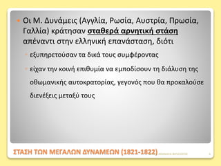 ΣΤΑΣΗ ΤΩΝ ΜΕΓΑΛΩΝ ΔΥΝΑΜΕΩΝ (1821-1822)
 Οι Μ. Δυνάμεις (Αγγλία, Ρωσία, Αυστρία, Πρωσία,
Γαλλία) κράτησαν σταθερά αρνητική στάση
απέναντι στην ελληνική επανάσταση, διότι
◦ εξυπηρετούσαν τα δικά τους συμφέροντας
◦ είχαν την κοινή επιθυμία να εμποδίσουν τη διάλυση της
οθωμανικής αυτοκρατορίας, γεγονός που θα προκαλούσε
διενέξεις μεταξύ τους
ΦΑΤΣΗ ΑΘΑΝΑΣΙΑ ΦΙΛΟΛΟΓΟΣ 6
 