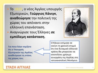 ΣΤΑΣΗ ΑΓΓΛΙΑΣ
 Το 1823, ο νέος Άγγλος υπουργός
Εξωτερικών, Γεώργιος Κάνιγκ,
αναθεώρησε την πολιτική της
χώρας του απέναντι στην
ελληνική επανάσταση.
 Αναγνώρισε τους Έλληνες σε
εμπόλεμη κατάσταση.
Ο Κάνιγκ εκτίμησε σε
εκείνη τη χρονική στιγμή
ότι ένα δυναμικό ελληνικό
κράτος θα μπορούσε να
αποτελέσει χρήσιμο
συνεργάτη της Αγγλίας στη
νοτιοανατολική Μεσόγειο.
Για ποιο λόγο νομίζετε
ότι ο Υπουργός
Εξωτερικών της Αγγλίας
αναθεώρησε τη στάση
της χώρας του;
ΦΑΤΣΗ ΑΘΑΝΑΣΙΑ ΦΙΛΟΛΟΓΟΣ 8
 