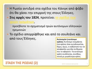 ΣΤΑΣΗ ΤΗΣ ΡΩΣΙΑΣ (2)
 Η Ρωσία αντιδρά στα σχέδια του Κάνιγκ από φόβο
ότι θα χάσει την επιρροή της στους Έλληνες.
 Στις αρχές του 1824, προτείνει το σχέδιο των
τριών τμημάτων,
◦ προέβλεπε το σχηματισμό τριών αυτόνομων ελληνικών
ηγεμονιών
 Το σχέδιο απορρίφθηκε και από το σουλτάνο και
από τους Έλληνες. Αυτονομία ή αυτόνομο
κράτος: Αυτόνομο ονομάζεται
ένα κράτος όταν αυτοδιοικείται,
δίχως, όμως, η κυβέρνησή του να
αποφασίζει για όλα τα θέματα
που το αφορούν. Τα αυτόνομα
κράτη συνδέονται, συνήθως,
στενά με μεγαλύτερα κράτη.
ΦΑΤΣΗ ΑΘΑΝΑΣΙΑ ΦΙΛΟΛΟΓΟΣ 9
 