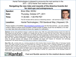 Hantel Technologies is pleased to announce the next seminar in the
                            2011 – 2012 Hantel Tech webinar series:
    Navigating the new risks and rewards of the America Invents Act
                     for start-ups and entrepreneurs
 Speaker:        Brian Eller, NCSU
 Date:                            Thursday, October 27th, 2011
 Time:                            11:30 AM – 1:00 PM PST
                                  First 30 minutes will be used as a networking session - with seminar to begin at noon.

 Location:                        Hantel Technologies | 703 Sandoval Way | Hayward, CA
 Please register on EventBrite (http://hanteltech.eventbrite.com/) for this free seminar – you are cordially
 invited to attend in person (lunch provided / limited number of seats), to join live via Webinar, or to view
 at a later date (links will provided to those who register for notification).
Abstract: As the most significant change in patent law reform since 1952, the Leahy-Smith America Invents Act (AIA) has
been signed into law this year. In addition to a change from the "first to invent" from the "first to file," there are some key
challenges and benefits that both entrepreneurs and smaller developing companies should be aware of in navigating the new
patent legislation. These changes include fast track examination, new satellite offices including possibly one to emerge in the
Bay Area, new "derivation proceedings," a weakened filing grace period, and expansion of post grant review. Mr. Eller will
share his general overview and analysis of the immediate and longer term impacts on innovation and technology
development, with special relevance for those with an interest in medical devices.

Brian Eller, J.D., currently works as a licensing associate for North Carolina State University (NCSU) Office of Technology Transfer
(OTT), which helps university inventors to commercialize their inventions. He earned a B.S. in Materials Engineering from California
Polytechnic State University, San Luis Obispo and a J.D. from U.C. Davis School of Law. Prior to joining the OTT, he completed an
internship at the U.C. Davis InnovationAccess, a unit of the Office of Research, in addition to an externship at the United States Patent and
Trademark Office Technology Center Unit #2800, where he examined patent applications in the field of semiconductors, electrical and
optical systems, and components. During law school, Mr. Eller spent a summer as a judicial extern for the Honorable Charles R.
Wolle, Senior Judge for the Southern District of Iowa.


                                            Fast and flexible service for the medical device market
 