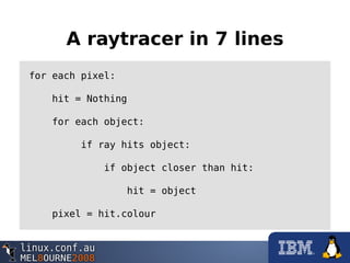 A raytracer in 7 lines
for each pixel:
hit = Nothing
for each object:
if ray hits object:
if object closer than hit:
hit = object
pixel = hit.colour
 