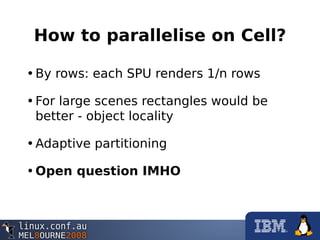 How to parallelise on Cell?
•By rows: each SPU renders 1/n rows
•For large scenes rectangles would be
better - object locality
•Adaptive partitioning
•Open question IMHO
 