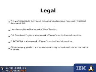 Legal
•This work represents the view of the authors and does not necessarily represent
the view of IBM.
•Linux is a registered trademark of Linus Torvalds.
•Cell Broadband Engine is a trademark of Sony Computer Entertainment Inc.
•PLAYSTATION is a trademark of Sony Computer Entertainment Inc.
•Other company, product, and service names may be trademarks or service marks
of others.
 