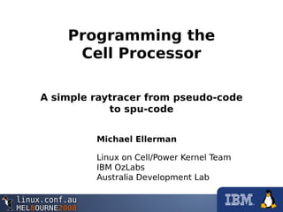 Programming the
Cell Processor
A simple raytracer from pseudo-code
to spu-code
Michael Ellerman
Linux on Cell/Power Kernel Team
IBM OzLabs
Australia Development Lab
 