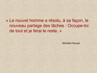 « Le nouvel homme a résolu, à sa façon, le nouveau partage des tâches : Occupe-toi de tout et je ferai le reste. » Michèle Fitoussi 