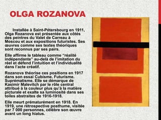 OLGA ROZANOVA
Installée à Saint-Pétersbourg en 1911,
Olga Rozanova est présentée aux côtés
des peintres du Valet de Carreau à
Moscou et aux expositions futuristes. Ses
œuvres comme ses textes théoriques
sont reconnus par ses pairs.
Elle affirme le tableau comme “réalité
indépendante” au-delà de l’imitation du
réel et défend l’intuition et l’individualité
dans l’acte créatif.
Rozanova théorise ces positions en 1917
dans son essai Cubisme. Futurisme.
Suprématisme. Elle se démarque de
Kasimir Malevitch par le rôle central
attribué à la couleur plus qu’à la matière
picturale et exalte sa luminosité dans ses
toiles abstraites de 1916-1918.
Elle meurt prématurément en 1918. En
1919, une rétrospective posthume, visitée
par 7 000 personnes, célèbre son œuvre
avant un long hiatus.
 
