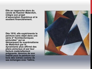 Elle se rapproche alors du
cercle de Kasimir Malevitch,
intègre son projet
d’association Suprémus et le
soutient financièrement.
Dès 1916, elle expérimente la
peinture sans objet dans une
série d’“Architectoniques
picturales” qui se
démarquent du suprématisme
de Malevitch par le
dynamisme plus affirmé des
plans picturaux et par leur
facture matériellement
prégnante, témoins de son
intérêt pour la peinture sur
bois des icônes comme de
ses échanges avec Tatline.
 