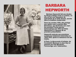 BARBARA
HEPWORTH
Barbara Hepworth fait ses études
au Royal College of Art à Londres, où
elle se fait une réputation de
spécialiste de la taille directe, ancrée
dans la tradition moderniste.
Dans les années 1930, elle partage
son atelier avec le peintre Ben
Nicholson, qui deviendra son mari.
Sa première Forme percée
biomorphique de 1932 est titrée
Abstraction à l’époque de sa
première présentation.
Hepworth exécute ses premières
sculptures totalement abstraites en
1934-1935, après la naissance de ses
triplés.
A Paris, la découverte d’artistes, de
Constantin Brancusi à Jean Arp en
passant par Piet Mondrian,
l’encourage vers l’abstraction.
 