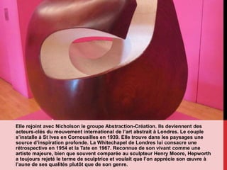 Elle rejoint avec Nicholson le groupe Abstraction-Création. Ils deviennent des
acteurs-clés du mouvement international de l’art abstrait à Londres. Le couple
s’installe à St Ives en Cornouailles en 1939. Elle trouve dans les paysages une
source d’inspiration profonde. La Whitechapel de Londres lui consacre une
rétrospective en 1954 et la Tate en 1967. Reconnue de son vivant comme une
artiste majeure, bien que souvent comparée au sculpteur Henry Moore, Hepworth
a toujours rejeté le terme de sculptrice et voulait que l’on apprécie son œuvre à
l’aune de ses qualités plutôt que de son genre.
 