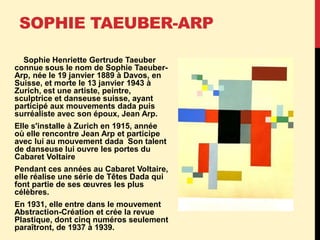 SOPHIE TAEUBER-ARP
Sophie Henriette Gertrude Taeuber
connue sous le nom de Sophie Taeuber-
Arp, née le 19 janvier 1889 à Davos, en
Suisse, et morte le 13 janvier 1943 à
Zurich, est une artiste, peintre,
sculptrice et danseuse suisse, ayant
participé aux mouvements dada puis
surréaliste avec son époux, Jean Arp.
Elle s'installe à Zurich en 1915, année
où elle rencontre Jean Arp et participe
avec lui au mouvement dada Son talent
de danseuse lui ouvre les portes du
Cabaret Voltaire
Pendant ces années au Cabaret Voltaire,
elle réalise une série de Têtes Dada qui
font partie de ses œuvres les plus
célèbres.
En 1931, elle entre dans le mouvement
Abstraction-Création et crée la revue
Plastique, dont cinq numéros seulement
paraîtront, de 1937 à 1939.
 