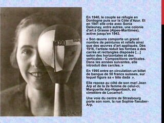 En 1940, le couple se réfugie en
Dordogne puis sur la Côte d'Azur. Et
en 1941 elle crée avec Sonia
Delaunay, entre autres, une colonie
d'art à Grasse (Alpes-Maritimes),
active jusqu'en 1943.
« Son œuvre comporte un grand
nombre de peintures et reliefs ainsi
que des œuvres d'art appliqués. Dès
1916, l'artiste réduit les formes à des
carrés et rectangles disposés […]
selon des horizontales et des
verticales : Compositions verticales.
Dans les années suivantes, elle
introduit des cercles. »
En 1995 entre en circulation un billet
de banque de 50 francs suisses, sur
lequel figure sa « tête dada ».
Elle repose au côté de son mari Jean
Arp et de la 2e femme de celui-ci,
Marguerite Arp-Hagenbach, au
cimetière de Locarno1.
Une voie du centre de Strasbourg
porte son nom, la rue Sophie-Taeuber-
Arp.
 