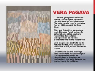 VERA PAGAVA
Peintre géorgienne exilée en
France, Vera Pagava se tourne
très vite vers les arts plastiques.
Elle est exposée pour la première
fois en 1944, au côté de Dora
Maar.
Bien que figurative, sa peinture
tend déjà vers l’abstraction : le
schématisme et les couleurs
restreintes de ses toiles
témoignent de sa volonté
d’atteindre une forme essentielle.
Qu’il s’agisse de portraits ou de
natures mortes, Vera Pagava se
concentre sur le jeu des motifs de
la toile.
Une réflexion qu’elle prolonge
dans les années 50 avec des jeux
d’optique où les motifs se
démultiplient et les plans se
confondent, non sans évoquer de
grands noms du cubisme.
 