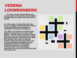 VERENA
LOEWENSBERG
A 15 ans, Verena Loewensberg suit
une formation à l’Ecole des arts et métiers
de Bâle puis prend des cours de danse à
Zurich.
En 1935, grâce à l’artiste Max Bill, elle
entre en contact à Paris avec des artistes
du groupe Abstraction-Création et
notamment Georges Vantongerloo.
“En 1936, j’ai commencé à peindre des
tableaux concrets et je n’ai pas arrêté
depuis”, dit-elle. Elle est ensuite l’unique
femme au sein du cercle étroit des quatre
Concrets zurichois historiques avec Max
Bill, Richard Paul Lohse et Camille
Graeser. Bien que très structurées, ses
œuvres poétiques témoignent de son
originalité formelle et chromatique,
souvent inspirée par la musique.
Contrairement à ses homologues
masculins, elle ne reçut jamais le prix des
arts de Zurich ».
 
